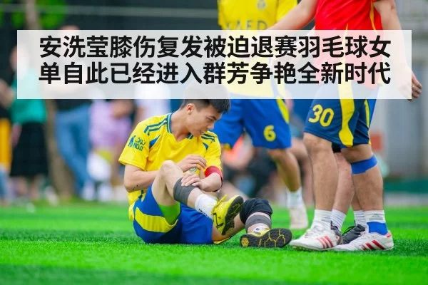 安洗莹膝伤复发被迫退赛羽毛球女单自此已经进入群芳争艳全新时代