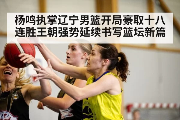 杨鸣执掌辽宁男篮开局豪取十八连胜王朝强势延续书写篮坛新篇